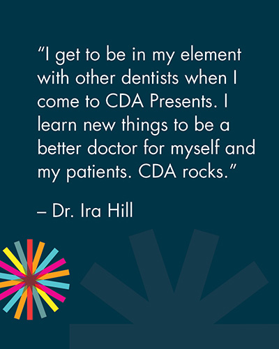 "I get to be in my element with other dentists when I come to CDA Presents. I learn new things to be a better doctor for myself and my patients. CDA rocks." -Dr. Ira Hill