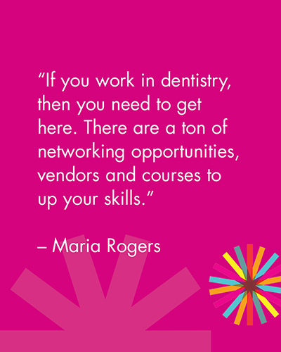 "If you work in dentistry, then you need to get here. There are a ton of networking opportunities, vendors and courses to up your skills." -Maria Rogers