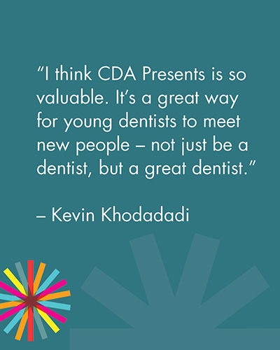 "I think CDA Presents is so valuable. It's a great way for young dentists to meet new people - not just be a dentist, but a great dentist." -Kevin Khodadadi