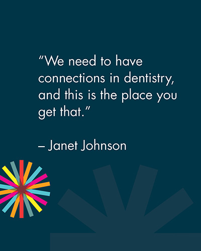 "We need to have connections in dentistry, and this is the place you get that." -Janet Johnson