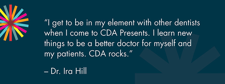 "I get to be in my element with other dentists when I come to CDA Presents. I learn new things to be a better doctor for myself and my patients. CDA rocks." -Dr. Ira Hill