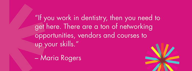 "If you work in dentistry, then you need to get here. There are a ton of networking opportunities, vendors and courses to up your skills." -Maria Rogers