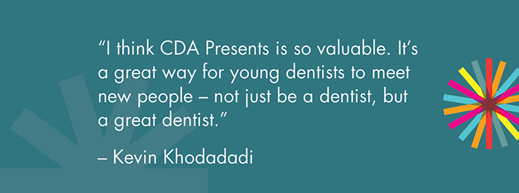 "I think CDA Presents is so valuable. It's a great way for young dentists to meet new people - not just be a dentist, but a great dentist." -Kevin Khodadadi