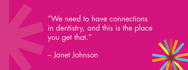 "We need to have connections in dentistry, and this is the place you get that." -Janet Johnson